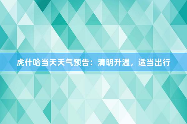 虎什哈当天天气预告：清明升温，适当出行